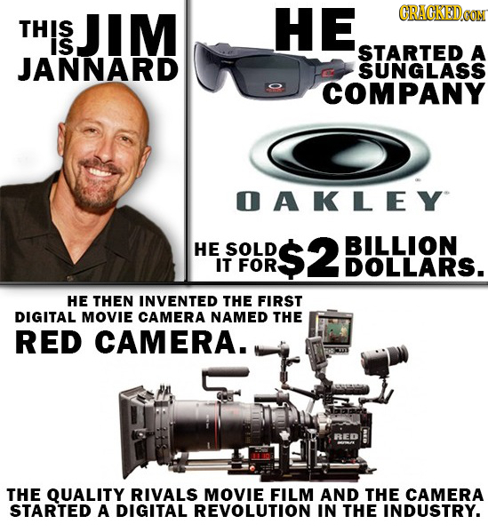 JIM HE CRACKED0O THIS is STARTED A JANNARD SUNGLASS COMPANY OAKLEY HE SOLD $2 BILLION IT FOR DOLLARS. HE THEN INVENTED THE FIRST DIGITAL MOVIE CAMERA