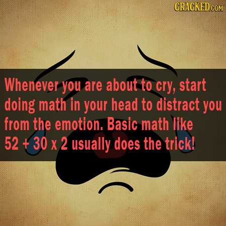 CRACKEDCON Whenever you are about to cry, start doing math in your head to distract you from the emotion. Basic math like 52 + 30 X 2 usually does the