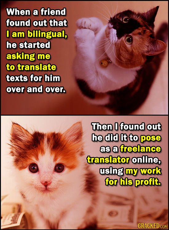 When a friend found out that am bilingual, he started asking me to translate texts for him over and over. Then 0 found out he did it to pose as a free