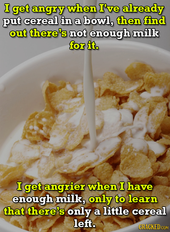 I get angry when I've already put cereal in a bowl, then find out there's not enough milk for it. I get angrier when I have enough milk, only to learn