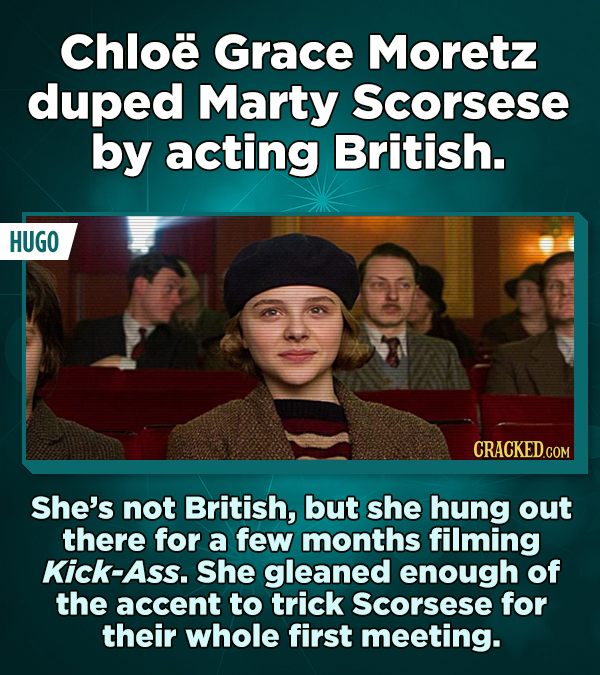 Chloe Grace Moretz duped Marty Scorsese by acting British. HUGO She's not British, but she hung out there for a few months filming Kick-Ass. She glean