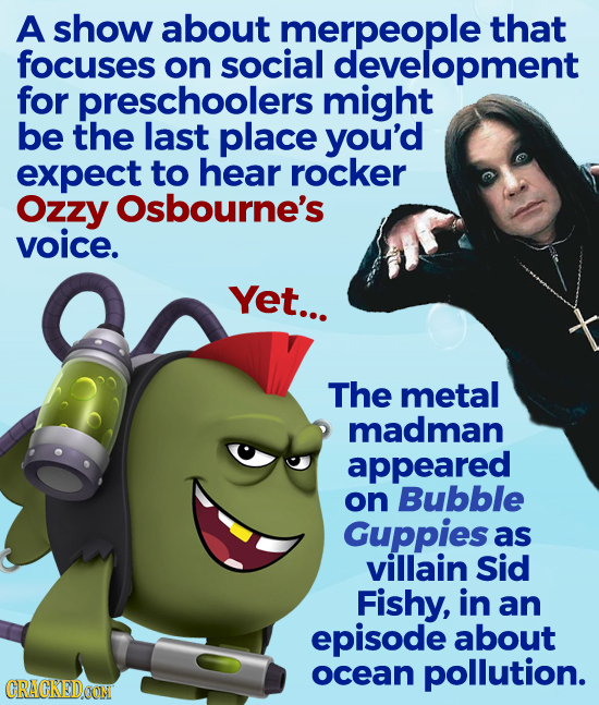 A show about merpeople that focuses on social development for preschoolers might be the last place you'd expect to hear rocker Ozzy Osbourne's voice. Yet... The metal madman appeared on Bubble Guppies as villain Sid Fishy, in an episode about ocean pollution. CRACKEDOON