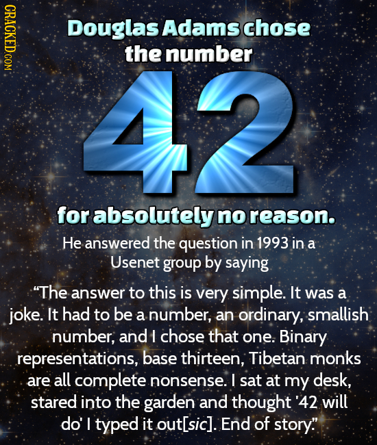 CRACKED COM Douglas Adams chose 42 the number for absolutely no reason. He answered the question in 1993 in a Usenet group by saying The answer to th