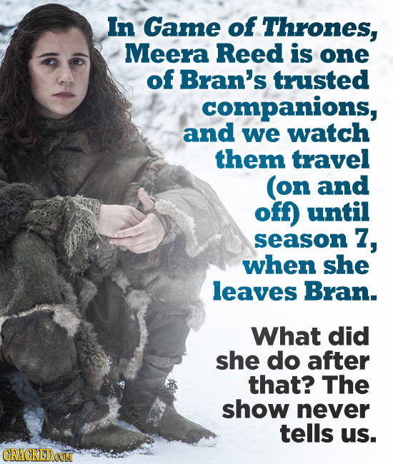 In Game of Thrones, Meera Reed is one of Bran's trusted companions, and we watch them travel (on and off) until season 7, when she leaves Bran. What d