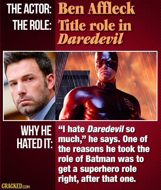 THE ACTOR: Ben Affleck THE ROLE: Title role in Daredevil WHY HE I hate Daredevil SO HATED IT: much, he says. One of the reasons he took the role of