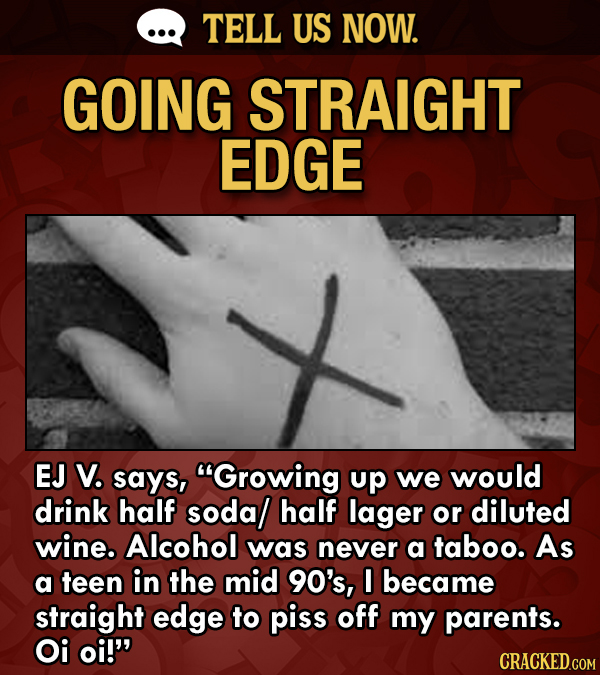 TELL US NOW. GOING STRAIGHT EDGE EJ V. says, Growing up we would drink half sodal half lager or diluted wine. Alcohol was never a taboo. As a teen in