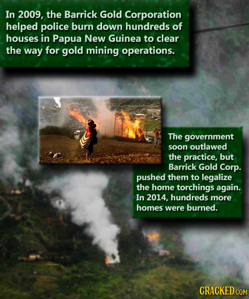 In 2009, the Barrick Gold Corporation helped police burn down hundreds of houses in Papua New Guinea to clear the way for gold mining operations. The