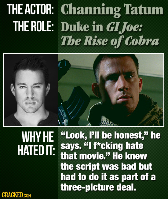 THE ACTOR: Channing Tatum THE ROLE: Duke in GI IJoe: The Rise of Cobra WHY HE Look, I'll be honest, he HATED IT: says. I f*cking hate that movie. 