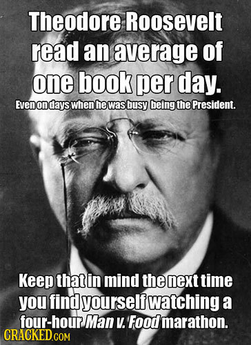 Theodore Roosevelt read an average of one book per day. EveN on days when he was busy being the President. Keep that in mind the next time you find yo