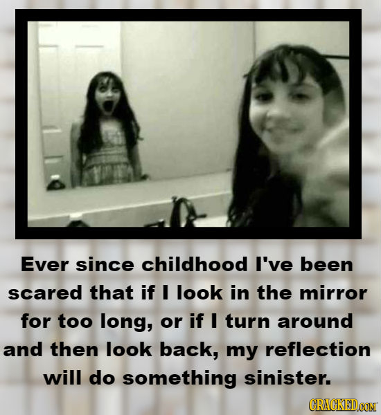Ever since childhood I've been scared that if I look in the mirror for too long, or if I turn around and then look back, my reflection will do somethi
