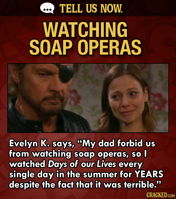 TELL US NOW. WATCHING SOAP OPERAS Evelyn K. says, My dad forbid US from watching soap operas, so I watched Days of our Lives every single day in the