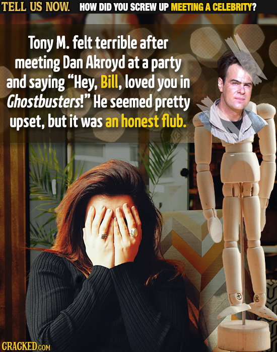 TELL US NOW. HOW DID YOU SCREW UP MEETING A CELEBRITY? Tony M. felt terrible after meeting Dan Akroyd at a party and saying Hey, Bill, loved you in C