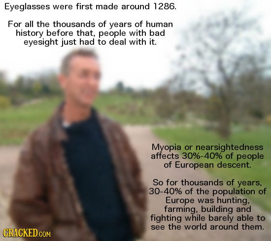 Eyeglasses were first made around 1286. For all the thousands of years of human history before that, people with bad eyesight just had to deal with it