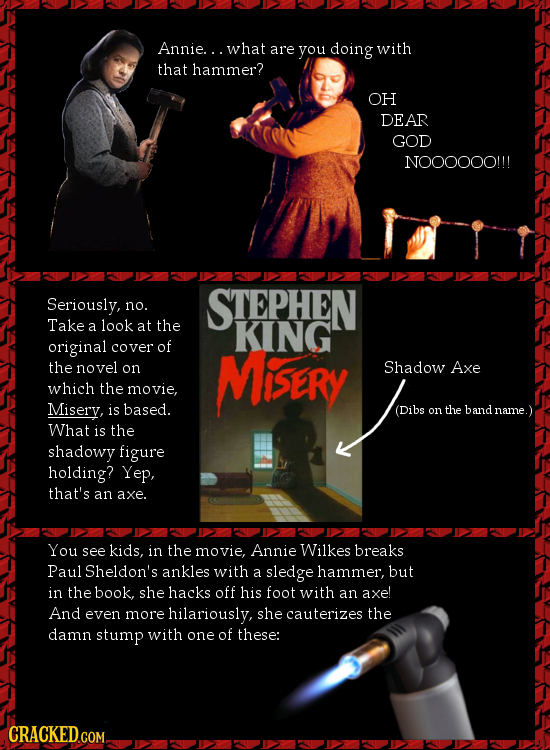 Annie... what are you doing with that hammer? OH DEAR GOD N00OOOO!!! Seriously, STEPHEN no. Take a look at the KING original cover of the novel on Mis