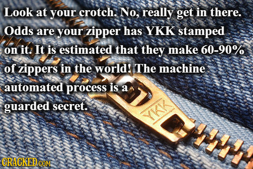 Look at your crotch. No, really get in there. Odds are your zipper has YKK stamped on it.: It is estimated that they make 60-90% of zippers in the wor