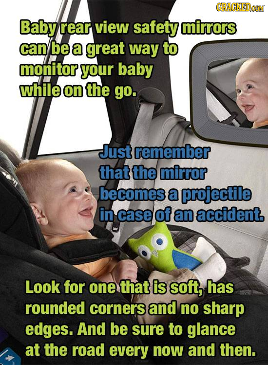 Baby rear view safety mirrors can be a great way to monitor your baby while on the go. Just remember that the mirror becomes a projectile in case of a