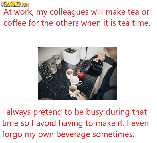 CRACKED OON At work, my colleagues will make tea or coffee for the others when it is tea time. I always pretend to be busy during that time SO I avoid