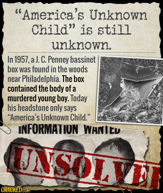 America's Unknown Child is still unknown. In 1957, aJ. C. Penney bassinet box was found in the woods near Philadelphia. The box contained the body o