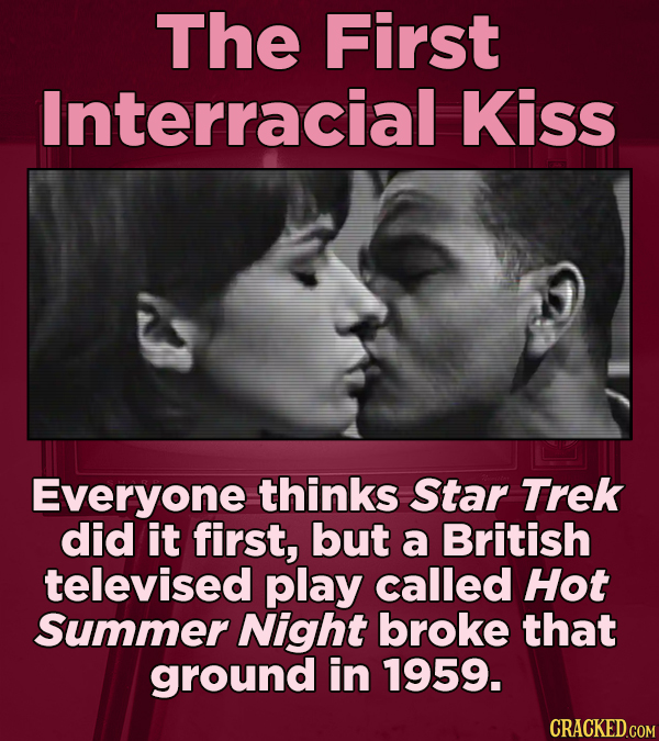 The First Interracial Kiss Everyone thinks Star Trek did it first, but a British televised play called Hot Summer Night broke that ground in 1959.