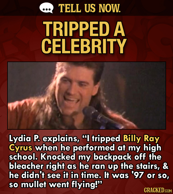 TELL US NOW. TRIPPED A CELEBRITY Lydia P. explains, I tripped Billy Ray Cyrus when he performed at my high school. Knocked my backpack off the bleach