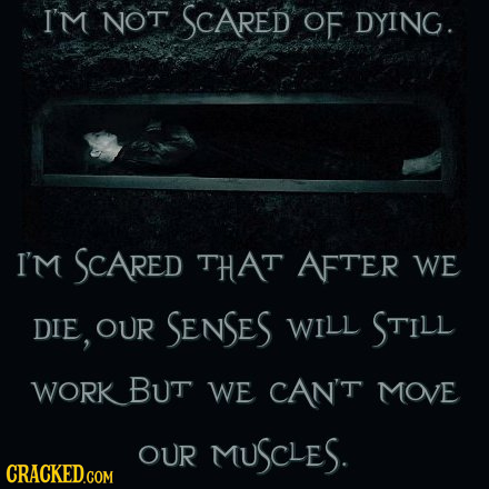 I'M NOT SCARED OF DYING. I'm SCARED THAT AFTER WE DIE, OUR SENSES WILL STILL WORKBUT WE CAN'T MOVE OUR MUSCLES.