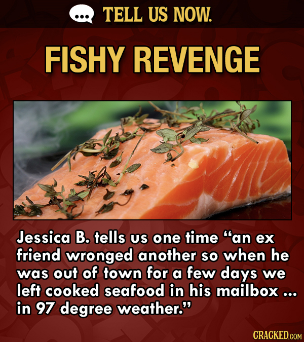 TELL US NOW. FISHY REVENGE Jessica B. tells US one time an ex friend wronged another so when he was out of town for a few days we left cooked seafood