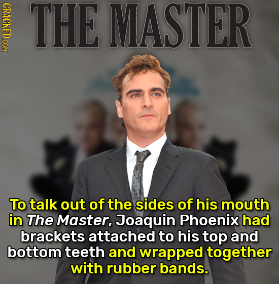 CRACKED COM THE MASTER To talk out of the sides of his mouth in The Master, Joaquin Phoenix had brackets attached to his top and bottom teeth and wrap