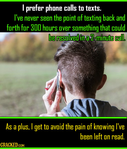 I prefer phone calls to texts. I've never seen the point of texting back and forth for 300 hours over samething that could be resolved in a 2-minute c