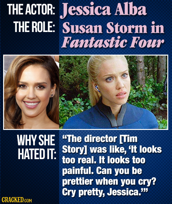 THE ACTOR: Jessica Alba THE ROLE: Susan Storm in Fantastic Four WHY SHE The director [Tim HATED IT: Story] was like, 'It looks too real. It looks too
