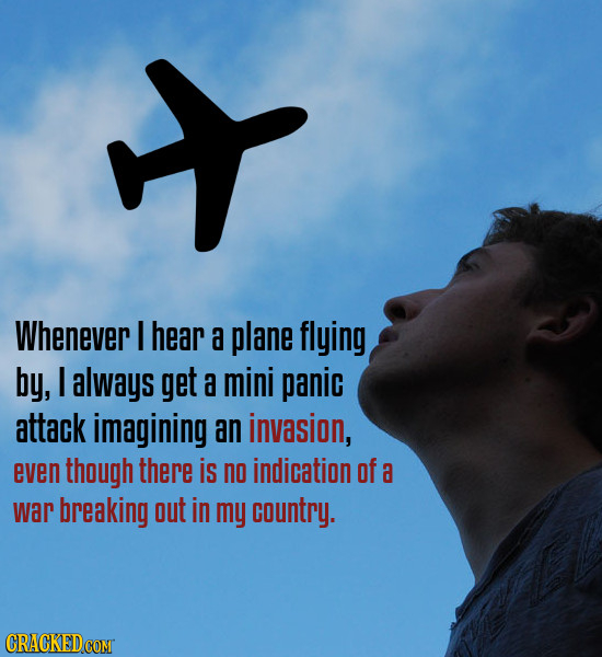 x Whenever I hear a plane flying by, I always get a mini panic attack imagining an invasion, even though there is no indication of a war breaking out