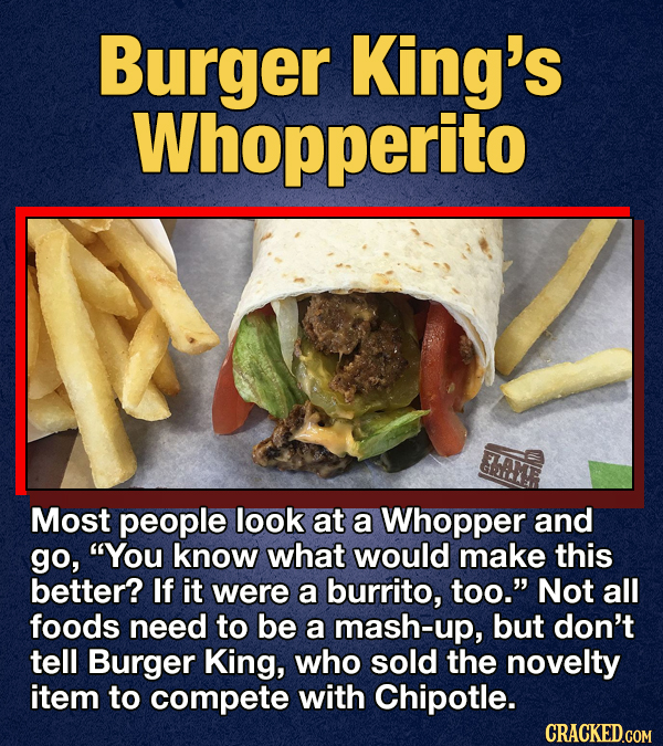 Burger King's Whopperito Most people look at a Whopper and go, You know what would make this better? If it were a burrito, too. Not all foods need to be a mash-up, but don't tell Burger King, who sold the novelty item to compete with Chipotle. CRACKED.GOM
