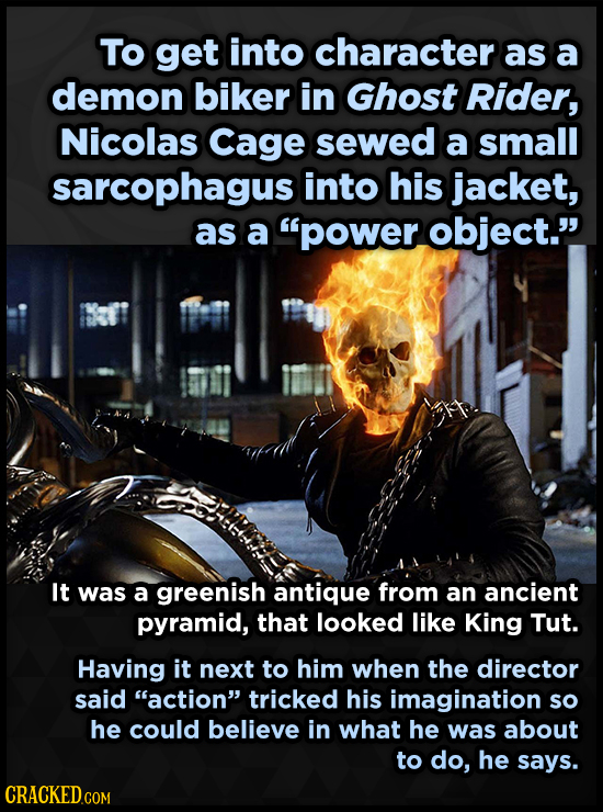 To get into character as a demon biker in Ghost Rider, Nicolas Cage sewed a small sarcophagus into his jacket, as a power object. It was a greenish