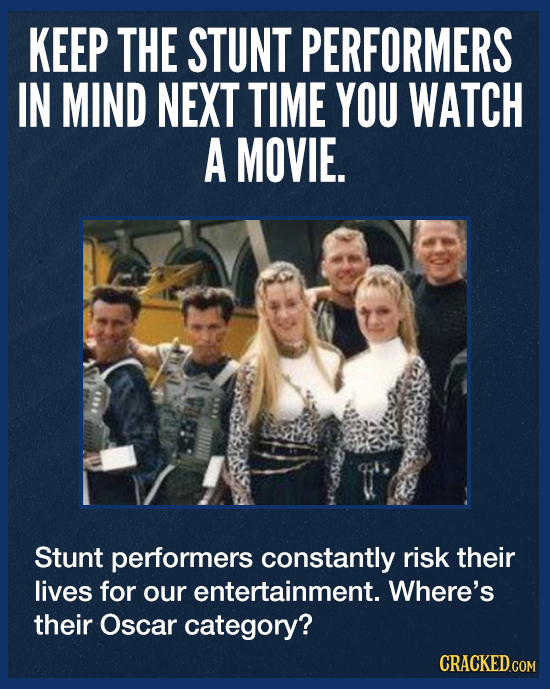 KEEP THE STUNT PERFORMERS IN MIND NEXT TIME YOU WATCH A MOVIE. Stunt performers constantly risk their lives for our entertainment. Where's their Oscar