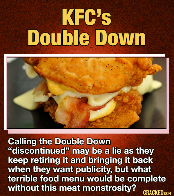 KFC'S Double Down Calling the Double Down discontinued may be a lie as they keep retiring it and bringing it back when they want publicity, but what terrible food menu would BE complete without this meat monstrosity? CRACKED.GOM