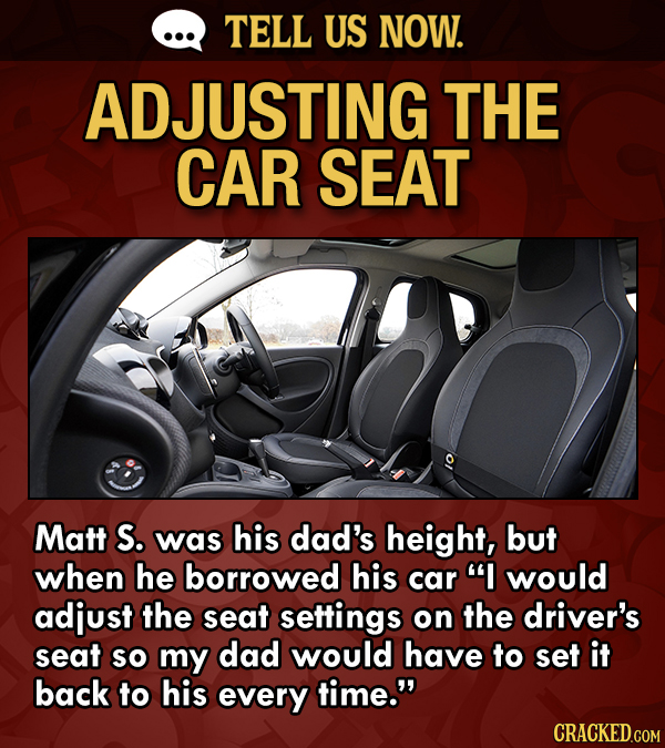 TELL US NOW. ADJUSTING THE CAR SEAT Matt S. was his dad's height, but when he borrowed his car I would adjust the seat settings on the driver's seat