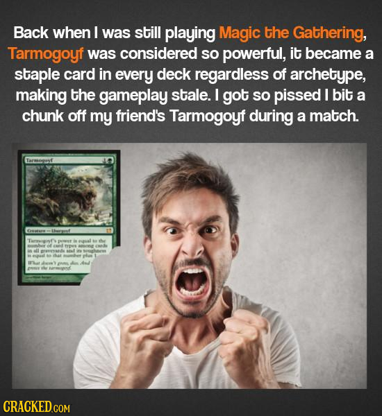 Back when I was still playing Magic the Gathering, Tarmogoyf was considered SO powerful, it became a staple card in every deck regardless of archetype