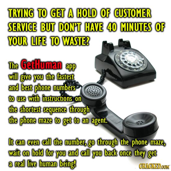 TRYING TO GET A HOLD OF CUSTOMER SERVICE BUT DON'T HAVE 40 MINUTES OF YOUR LIFE TO WASTE? The GetHuman app will give you the fastest and best phone nu