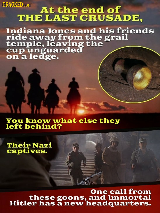 CRACKED CO COM At the end of THE LAST CRUSADE, Indiana Jones and his friends ride away from the grail temple, leaving the cup unguarded on a ledge. Yo