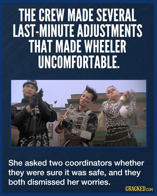 THE CREW MADE SEVERAL LAST-MINUTE ADJUSTMENTS THAT MADE WHEELER UNCOMFORTABLE. O She asked two coordinators whether they were sure it was safe, and th