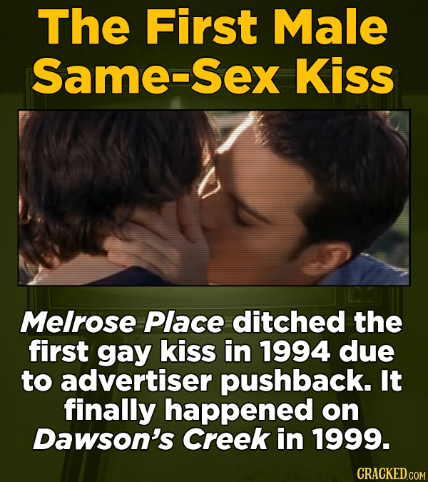 The First Male Same-Sex Kiss Melrose Place ditched the first gay kiss in 1994 due to advertiser pushback. It finally happened on Dawson's Creek in 199