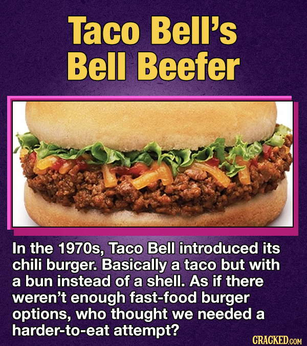 Taco Bell's Bell Beefer In the 1970s, Taco Bell introduced its chili burger. Basically a taco but with a bun instead of a shell. As if there weren't enough fast-food burger options, who thought we needed a harder-to-eat attempt? CRACKED.GOM