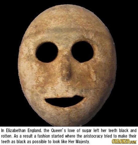 In Elizabethan England. the Queen's love of sugar left her teeth black and rotten. As a result a fashion started where the aristocracy tried to make t