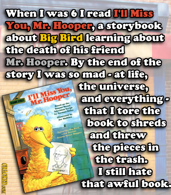 When I was 6 I read I'11 Miss You, Mr. Hooper, a storybook about Big Bird learning about the death of his friend Mr. Hooper By the end of the story I