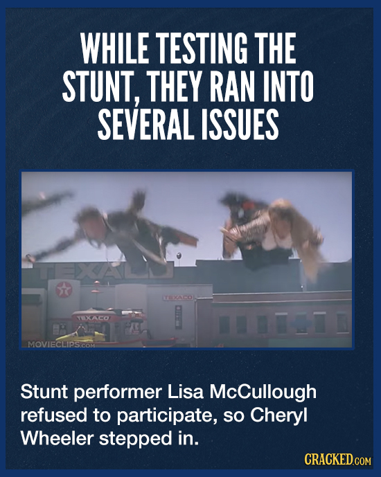 WHILE TESTING THE STUNT, THEY RAN INTO SEVERAL ISSUES T TEXACOL TXACO MOVIECLIPS.COM Stunt performer Lisa McCullough refused to participate, so Cheryl