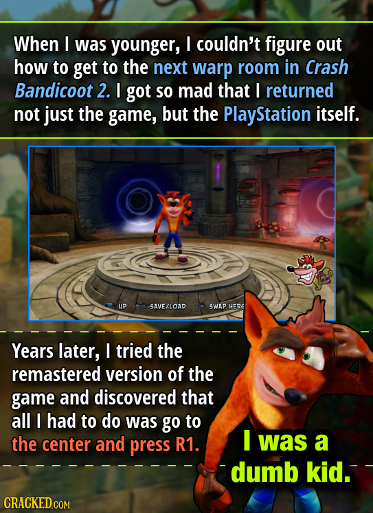 When I was younger, I couldn't figure out how to get to the next warp room in Crash Bandicoot 2. I got so mad that I returned not just the game, but t