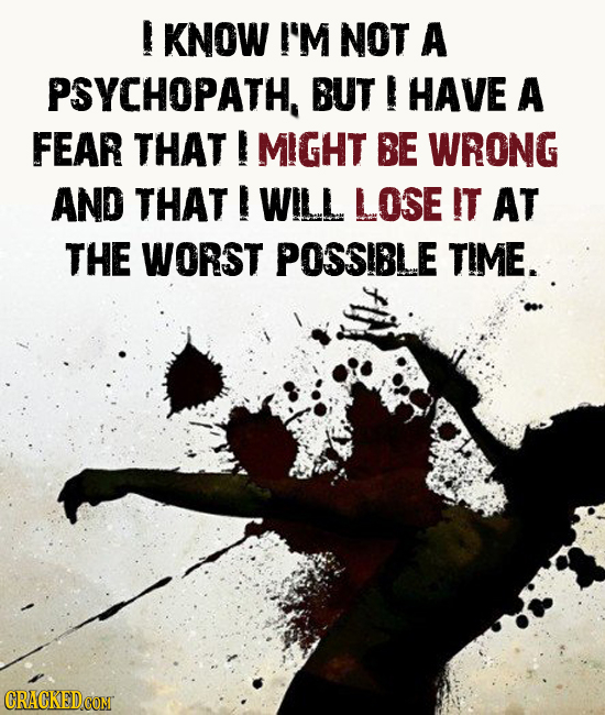 KNOW I'M NOT A PSYCHOPATH, BUT HAVE A FEAR THAT MIGHT BE WRONG AND THAT e WILL LOSE IT AT THE WORST POSSIBLE TIME.