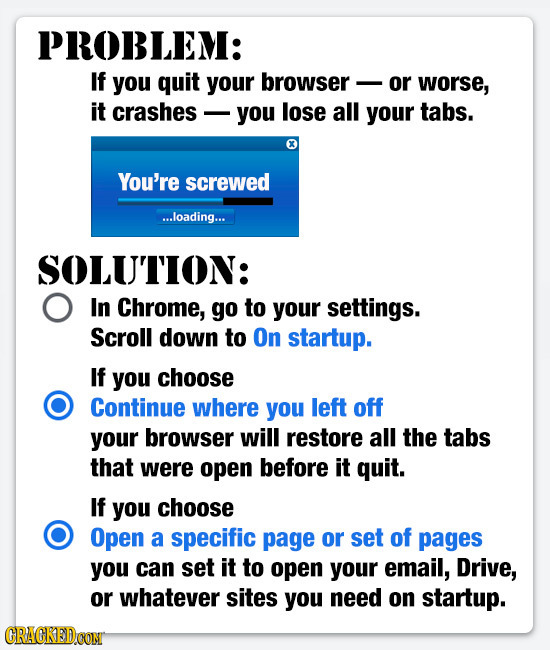 PROBLEM: If you quit your browser or worse, it crashes you lose all your tabs. You're screwed ...loading... SOLUTION: In Chrome, go to your settings.