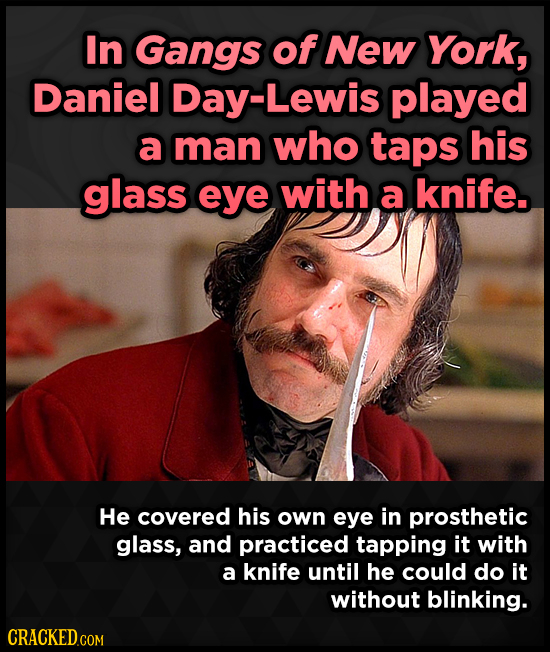 In Gangs of New York, Daniel Day-Lewis played a man who taps his glass eye with a knife. He covered his own eye in prosthetic glass, and practiced tap