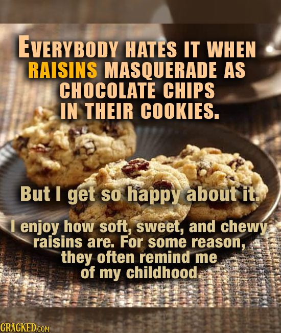 EVERYBODY HATES IT WHEN RAISINS MASQUERADE AS CHOCOLATE CHIPS IN THEIR COOKIES. But I get So happy about it. I enjoy how soft, sweet, and chewy raisin