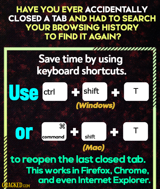 HAVE YOU EVER ACCIDENTALLY CLOSED A TAB AND HAD TO SEARCH YOUR BROWSING HISTORY TO FIND IT AGAIN? Save time by using keyboard shortcuts. Use ctrl + sh